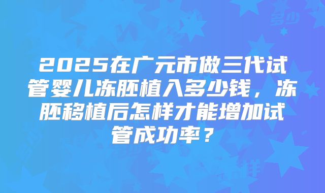 2025在广元市做三代试管婴儿冻胚植入多少钱,冻胚移植后怎样才能增加试管成功率?