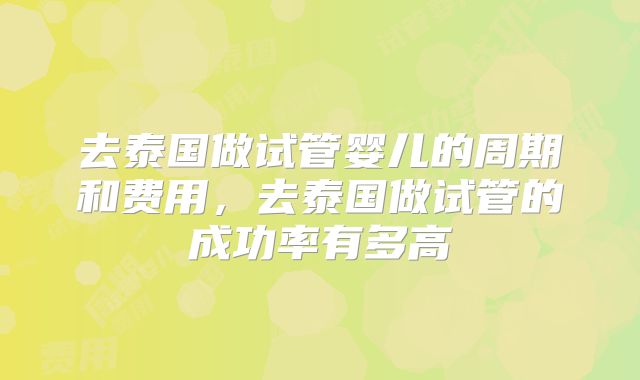 去泰国做试管婴儿的周期和费用，去泰国做试管的成功率有多高