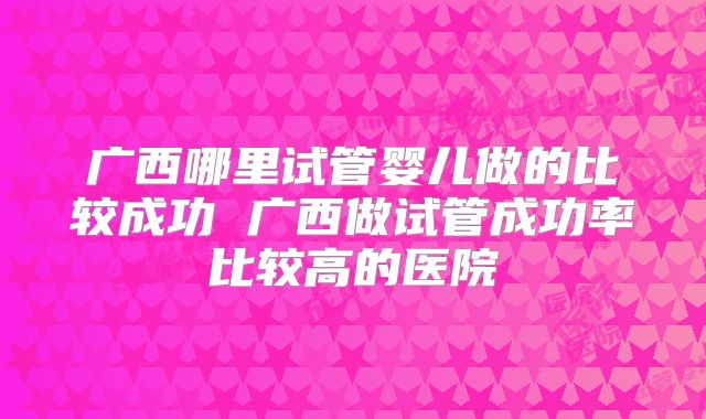 广西哪里试管婴儿做的比较成功 广西做试管成功率比较高的医院