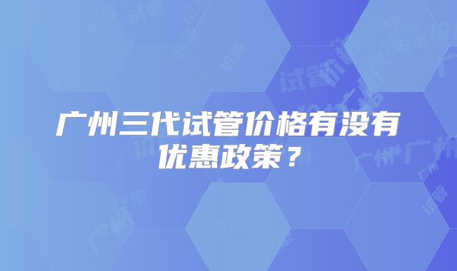 广州三代试管价格有没有优惠政策?