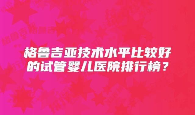 格鲁吉亚技术水平比较好的试管婴儿医院排行榜？