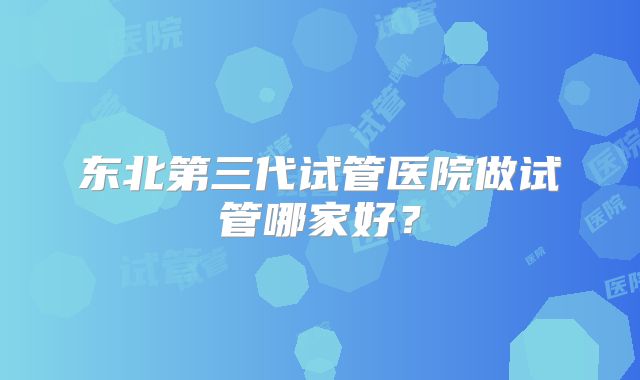 东北第三代试管医院做试管哪家好?