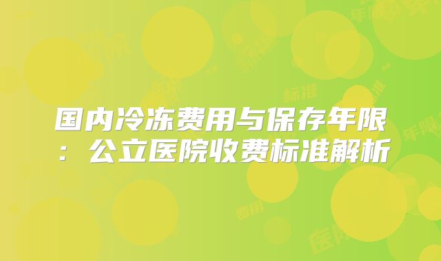 国内冷冻费用与保存年限：公立医院收费标准解析
