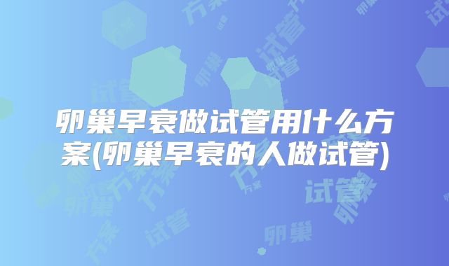 卵巢早衰做试管用什么方案(卵巢早衰的人做试管)