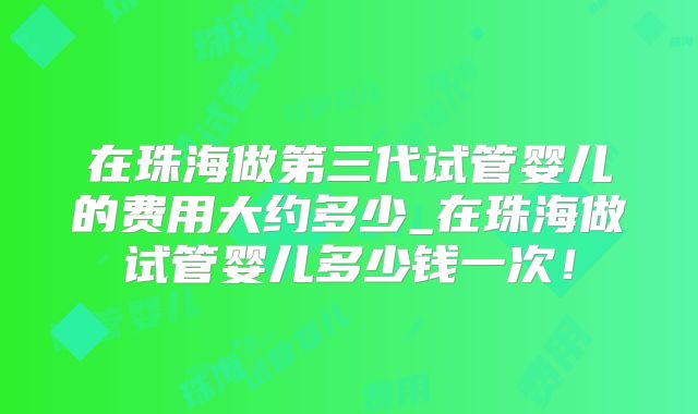 在珠海做第三代试管婴儿的费用大约多少_在珠海做试管婴儿多少钱一次！