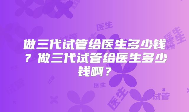 做三代试管给医生多少钱？做三代试管给医生多少钱啊？