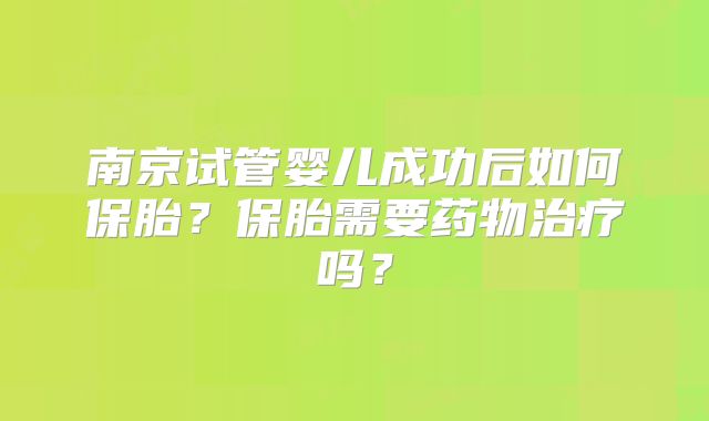 南京试管婴儿成功后如何保胎?保胎需要药物治疗吗?