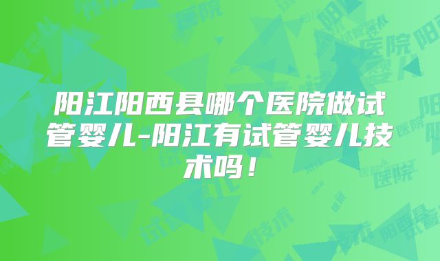 阳江阳西县哪个医院做试管婴儿-阳江有试管婴儿技术吗！