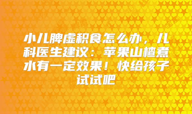 小儿脾虚积食怎么办，儿科医生建议：苹果山楂煮水有一定效果！快给孩子试试吧