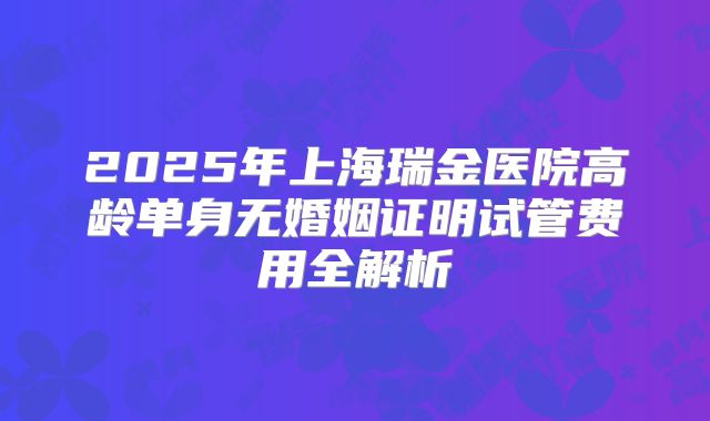 2025年上海瑞金医院高龄单身无婚姻证明试管费用全解析