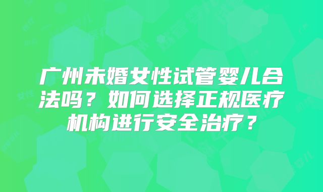 广州未婚女性试管婴儿合法吗？如何选择正规医疗机构进行安全治疗？