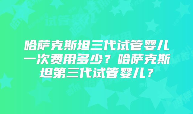 哈萨克斯坦三代试管婴儿一次费用多少？哈萨克斯坦第三代试管婴儿？