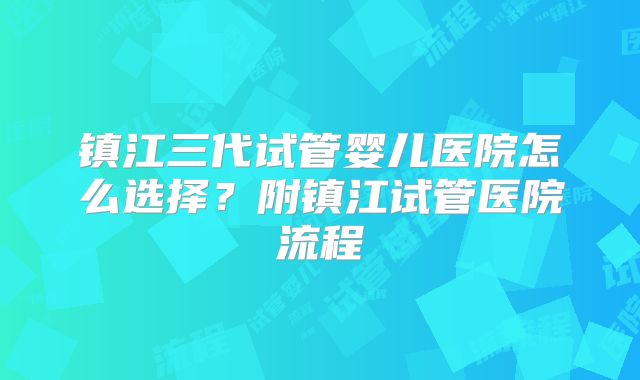 镇江三代试管婴儿医院怎么选择？附镇江试管医院流程