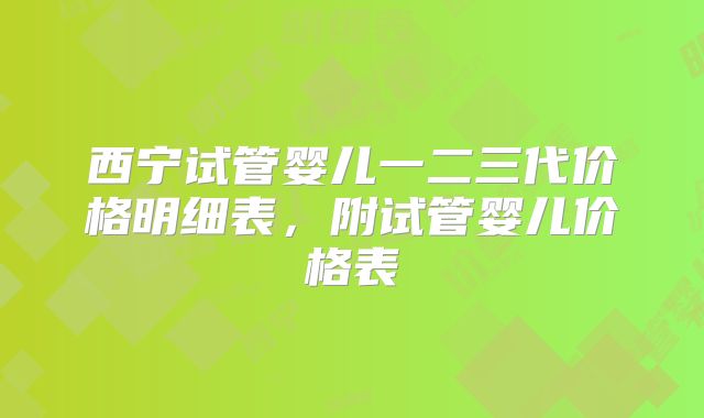 西宁试管婴儿一二三代价格明细表，附试管婴儿价格表