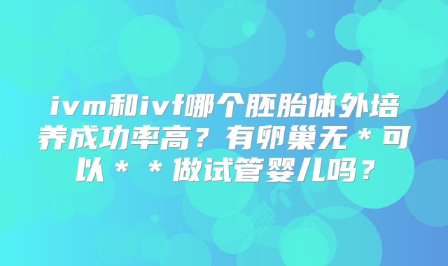 ivm和ivf哪个胚胎体外培养成功率高？有卵巢无＊可以＊＊做试管婴儿吗？