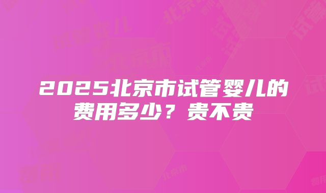 2025北京市试管婴儿的费用多少？贵不贵