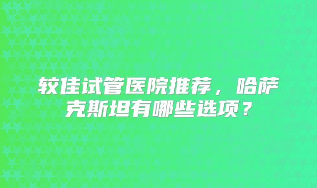 较佳试管医院推荐,哈萨克斯坦有哪些选项?