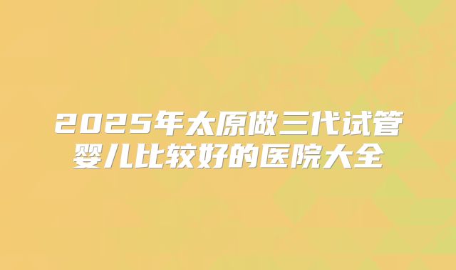 2025年太原做三代试管婴儿比较好的医院大全