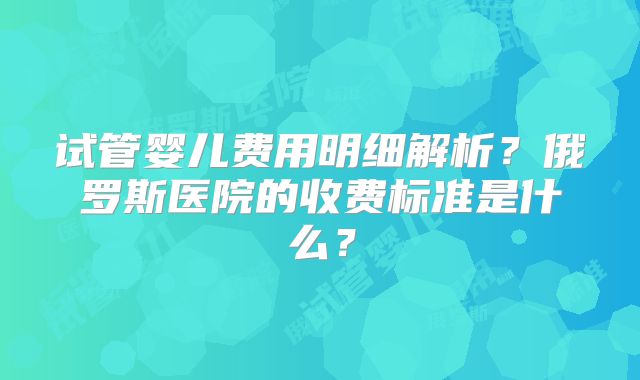 试管婴儿费用明细解析？俄罗斯医院的收费标准是什么？