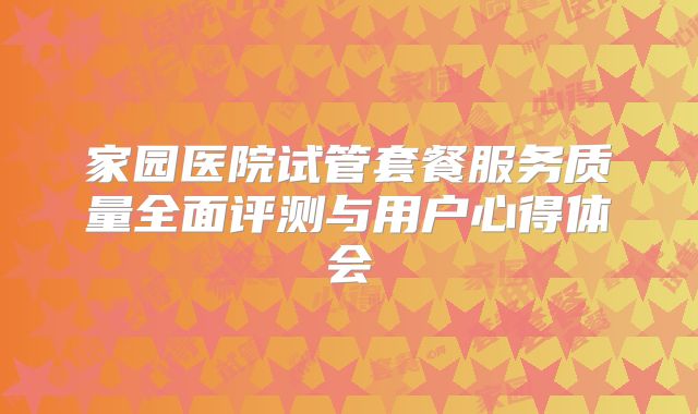 家园医院试管套餐服务质量全面评测与用户心得体会