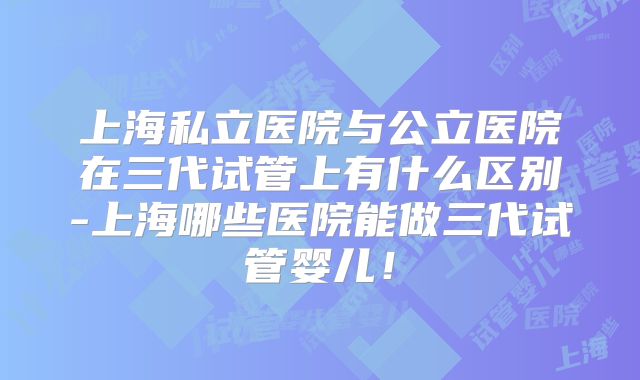 上海私立医院与公立医院在三代试管上有什么区别-上海哪些医院能做三代试管婴儿！