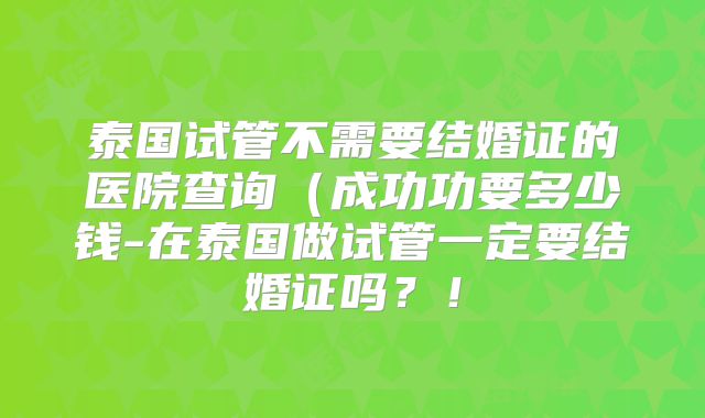 泰国试管不需要结婚证的医院查询（成功功要多少钱-在泰国做试管一定要结婚证吗？！