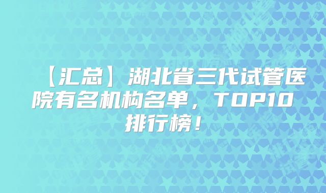 【汇总】湖北省三代试管医院有名机构名单，TOP10排行榜！