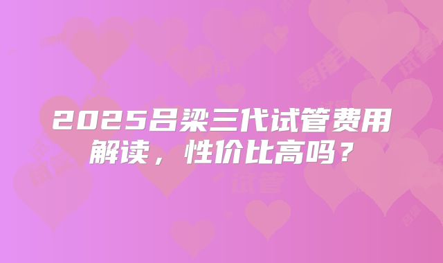 2025吕梁三代试管费用解读，性价比高吗？