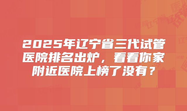 2025年辽宁省三代试管医院排名出炉，看看你家附近医院上榜了没有？