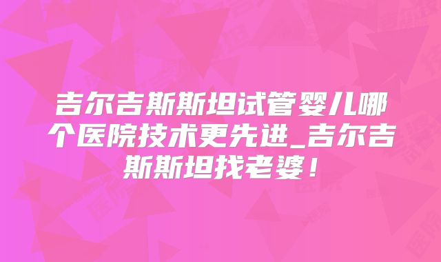 吉尔吉斯斯坦试管婴儿哪个医院技术更先进_吉尔吉斯斯坦找老婆！