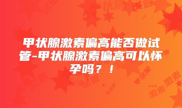 甲状腺激素偏高能否做试管-甲状腺激素偏高可以怀孕吗？！