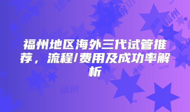 福州地区海外三代试管推荐,流程/费用及成功率解析