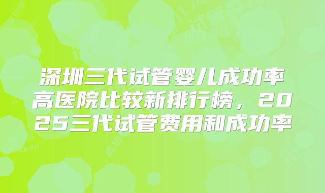深圳三代试管婴儿成功率高医院比较新排行榜,2025三代试管费用和成功率