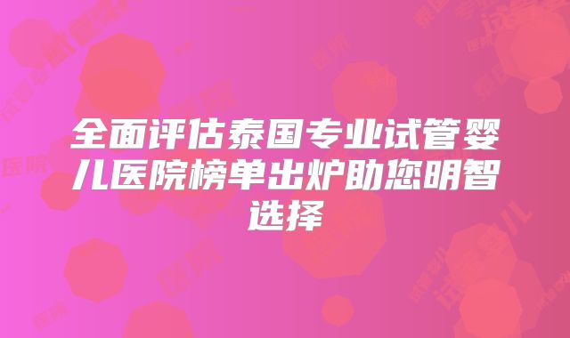 全面评估泰国专业试管婴儿医院榜单出炉助您明智选择