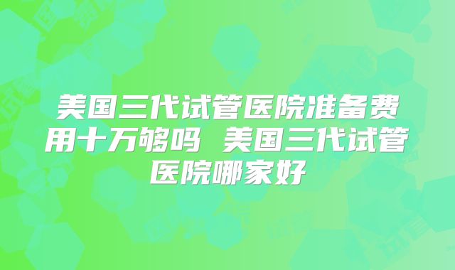 美国三代试管医院准备费用十万够吗 美国三代试管医院哪家好