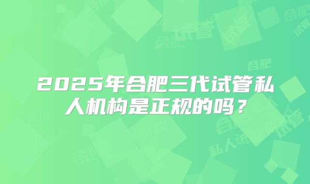 2025年合肥三代试管私人机构是正规的吗?