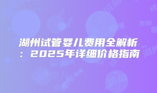 湖州试管婴儿费用全解析：2025年详细价格指南