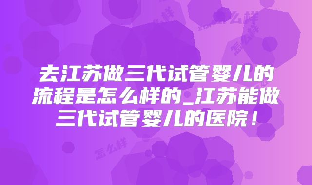去江苏做三代试管婴儿的流程是怎么样的_江苏能做三代试管婴儿的医院！