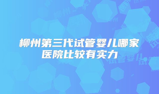 柳州第三代试管婴儿哪家医院比较有实力