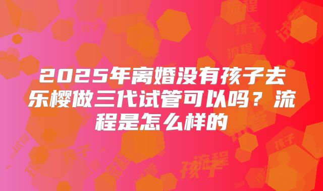 2025年离婚没有孩子去乐樱做三代试管可以吗?流程是怎么样的