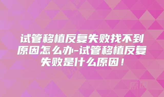 试管移植反复失败找不到原因怎么办-试管移植反复失败是什么原因！