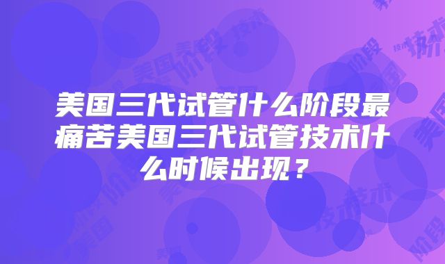 美国三代试管什么阶段最痛苦美国三代试管技术什么时候出现？