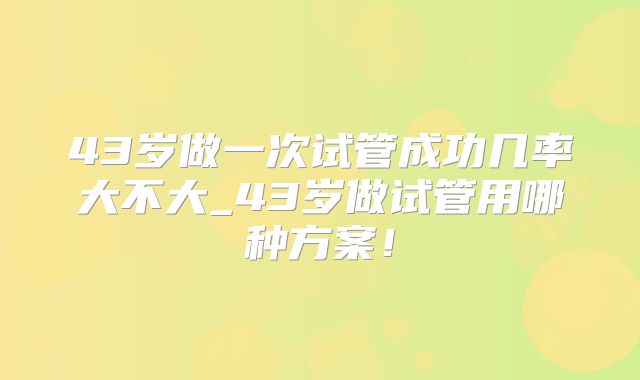 43岁做一次试管成功几率大不大_43岁做试管用哪种方案!