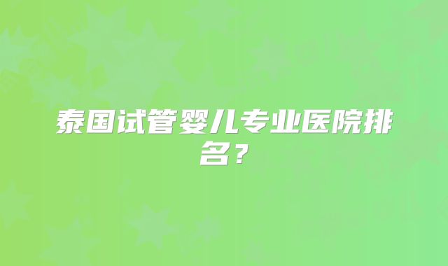 泰国试管婴儿专业医院排名？