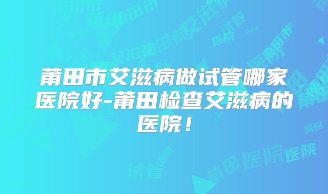 莆田市艾滋病做试管哪家医院好-莆田检查艾滋病的医院！