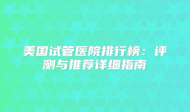 美国试管医院排行榜:评测与推荐详细指南