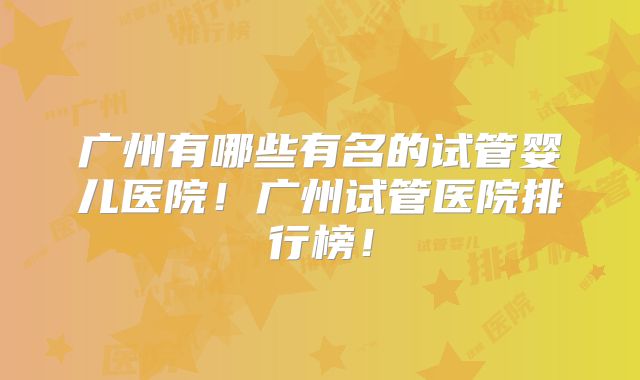广州有哪些有名的试管婴儿医院！广州试管医院排行榜！