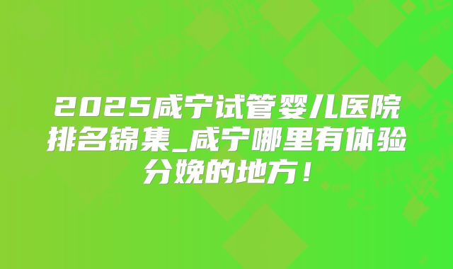 2025咸宁试管婴儿医院排名锦集_咸宁哪里有体验分娩的地方！