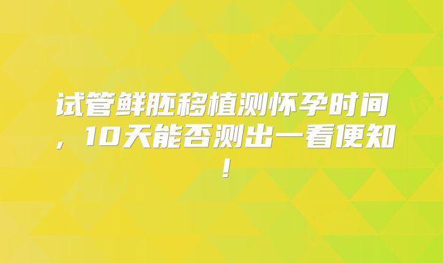 试管鲜胚移植测怀孕时间,10天能否测出一看便知!