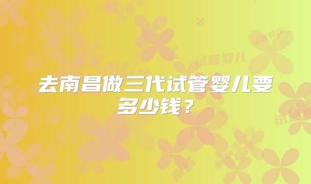 去南昌做三代试管婴儿要多少钱？
